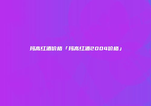 玛高红酒价格「玛高红酒2004价格」