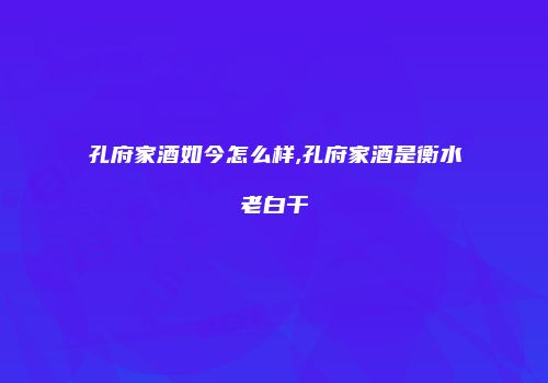 孔府家酒如今怎么样,孔府家酒是衡水老白干