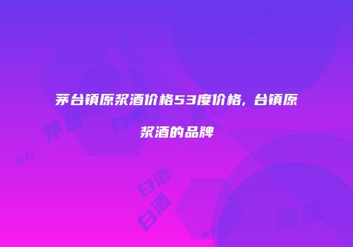 茅台镇原浆酒价格53度价格,芧台镇原浆酒的品牌