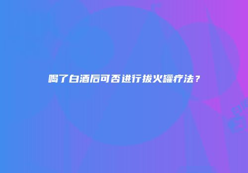喝了白酒后可否进行拔火罐疗法？