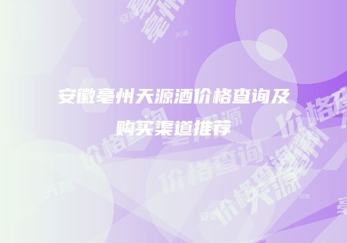 安徽亳州天源酒价格查询及购买渠道推荐