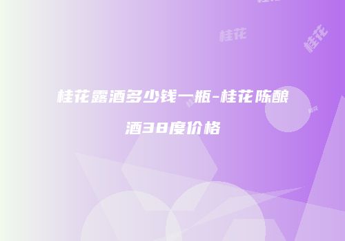 桂花露酒多少钱一瓶-桂花陈酿酒38度价格