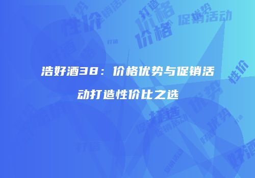 浩好酒38：价格优势与促销活动打造性价比之选
