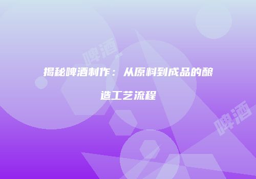 揭秘啤酒制作：从原料到成品的酿造工艺流程