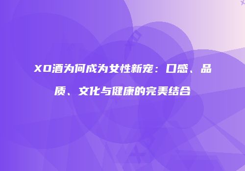 XO酒为何成为女性新宠：口感、品质、文化与健康的完美结合