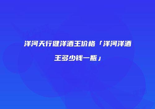 洋河天行健洋酒王价格「洋河洋酒王多少钱一瓶」