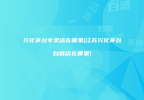 兴化茅台专卖店在哪里(江苏兴化茅台自营店在哪里)