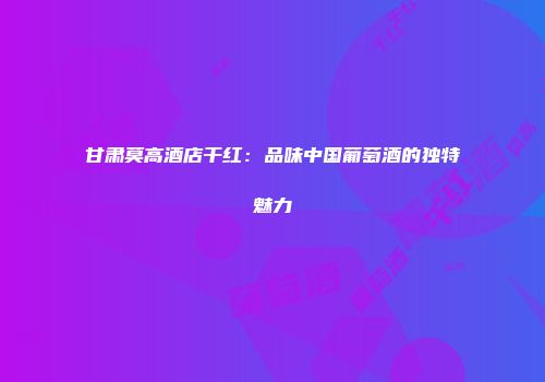 甘肃莫高酒店干红：品味中国葡萄酒的独特魅力