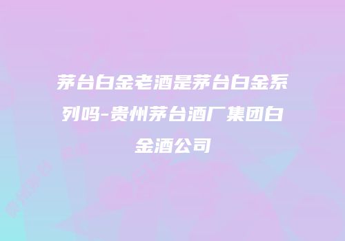 茅台白金老酒是茅台白金系列吗-贵州茅台酒厂集团白金酒公司