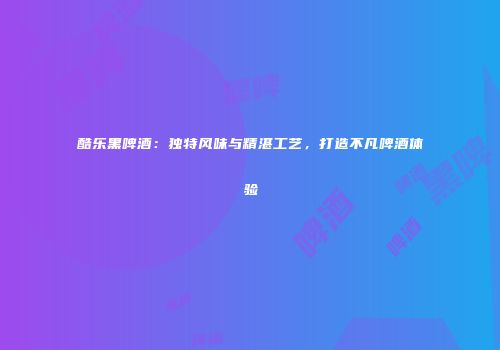 酷乐黑啤酒：独特风味与精湛工艺，打造不凡啤酒体验