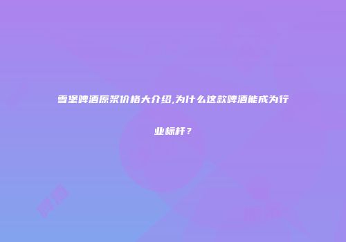 雪堡啤酒原浆价格大介绍,为什么这款啤酒能成为行业标杆？
