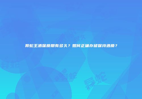 异蛇王酒保质期有多久？如何正确存储保持酒质？