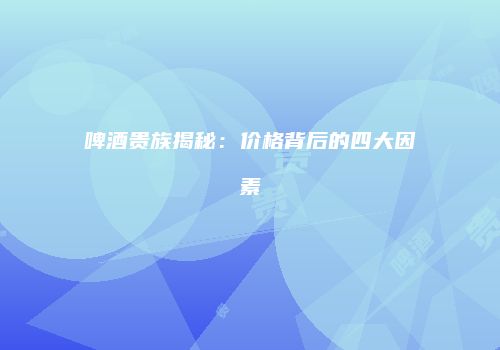 啤酒贵族揭秘：价格背后的四大因素