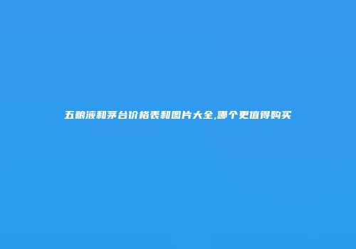 五粮液和茅台价格表和图片大全,哪个更值得购买