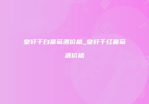 皇轩干白葡萄酒价格_皇轩干红葡萄酒价格