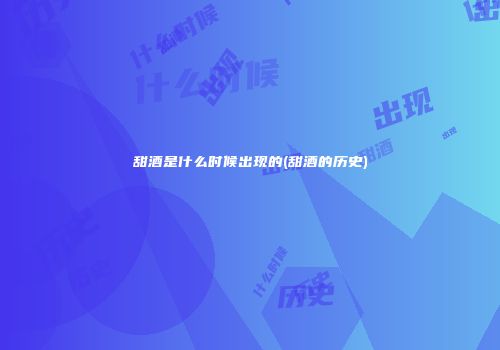 甜酒是什么时候出现的(甜酒的历史)