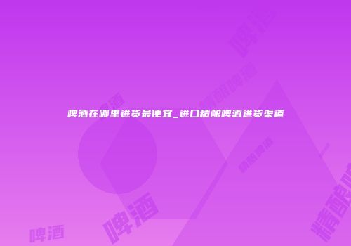 啤酒在哪里进货最便宜_进口精酿啤酒进货渠道