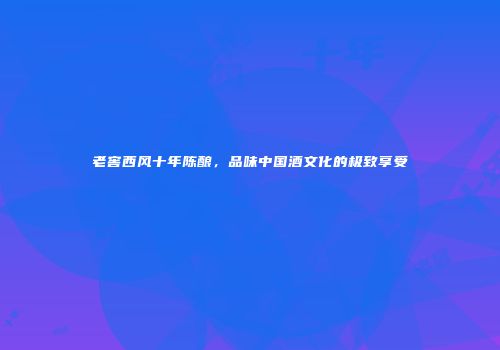 老窖西风十年陈酿，品味中国酒文化的极致享受