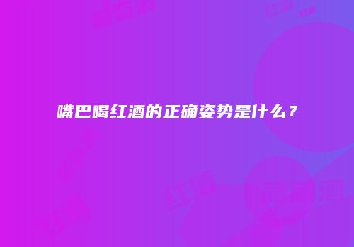 嘴巴喝红酒的正确姿势是什么？
