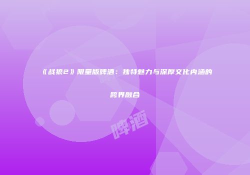 《战狼2》限量版啤酒：独特魅力与深厚文化内涵的跨界融合