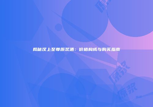 揭秘汉上至尊原浆酒：价格构成与购买指南