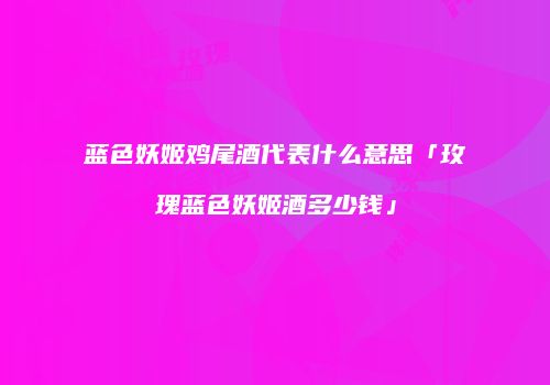 蓝色妖姬鸡尾酒代表什么意思「玫瑰蓝色妖姬酒多少钱」