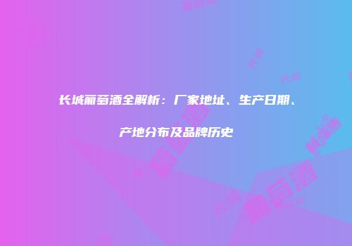 长城葡萄酒全解析：厂家地址、生产日期、产地分布及品牌历史