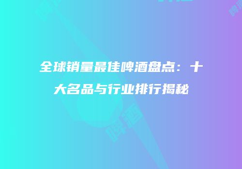 全球销量最佳啤酒盘点：十大名品与行业排行揭秘