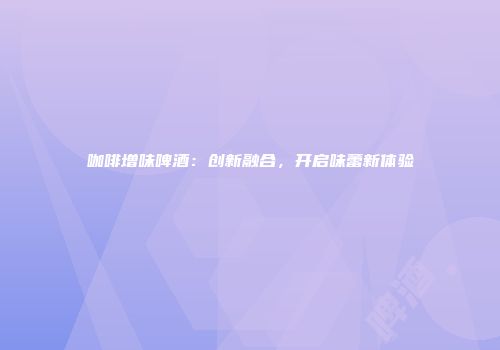 咖啡增味啤酒：创新融合，开启味蕾新体验