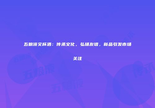 五粮液交杯酒：传承文化，弘扬友谊，新品引发市场关注