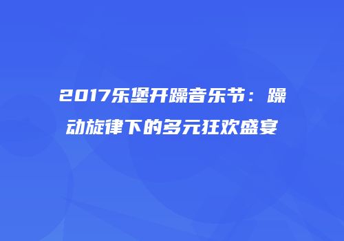 2017乐堡开躁音乐节：躁动旋律下的多元狂欢盛宴