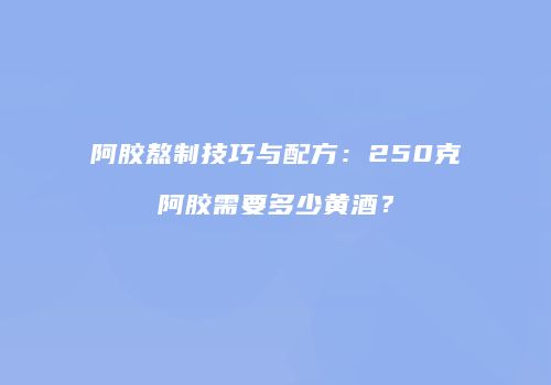 阿胶熬制技巧与配方：250克阿胶需要多少黄酒？