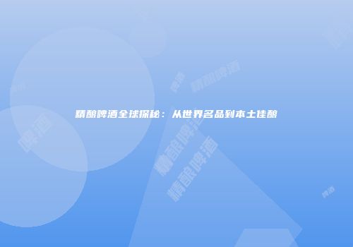 精酿啤酒全球探秘：从世界名品到本土佳酿