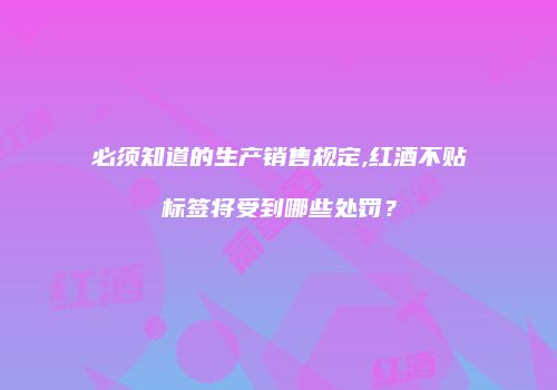 必须知道的生产销售规定,红酒不贴标签将受到哪些处罚？