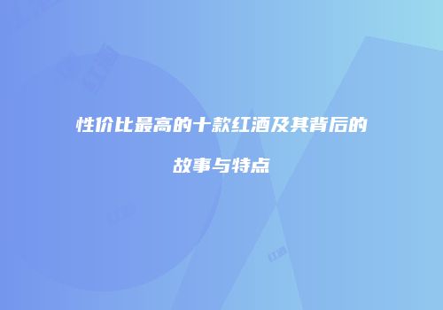 性价比最高的十款红酒及其背后的故事与特点