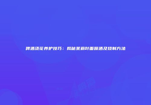 啤酒浇花养护技巧：揭秘茉莉叶面喷洒及烧制方法