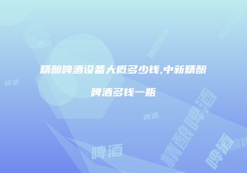 精酿啤酒设备大概多少钱,中新精酿啤酒多钱一瓶