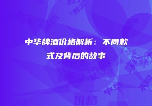 中华牌酒价格解析：不同款式及背后的故事