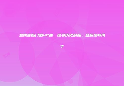 兰陵喜临门酒42度：探寻历史韵味，品味独特风华