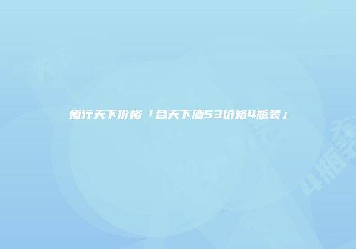 酒行天下价格「合天下酒53价格4瓶装」