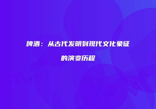 啤酒：从古代发明到现代文化象征的演变历程