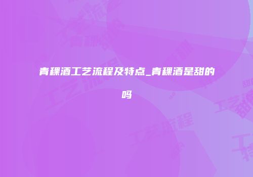 青稞酒工艺流程及特点_青稞酒是甜的吗