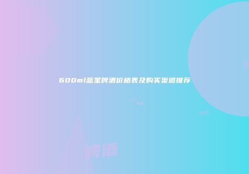 600ml蓝星啤酒价格表及购买渠道推荐