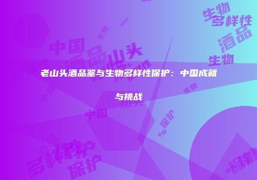 老山头酒品鉴与生物多样性保护：中国成就与挑战