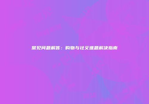 常见问题解答：购物与社交难题解决指南