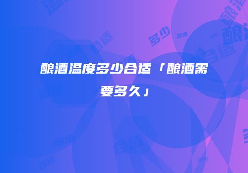 酿酒温度多少合适「酿酒需要多久」