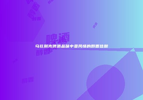 乌兹别克啤酒品味中亚风情的醇香佳酿