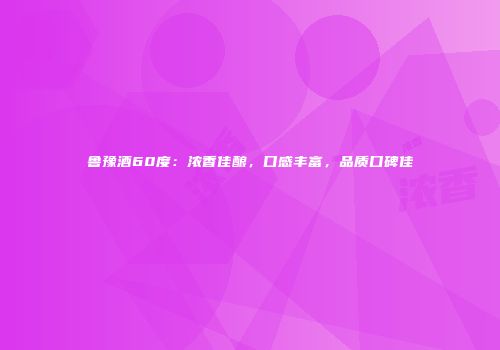 鲁豫酒60度：浓香佳酿，口感丰富，品质口碑佳