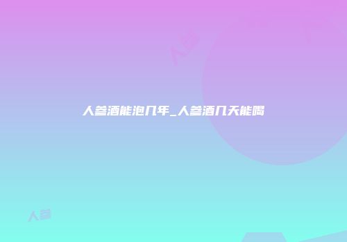 人参酒能泡几年_人参酒几天能喝