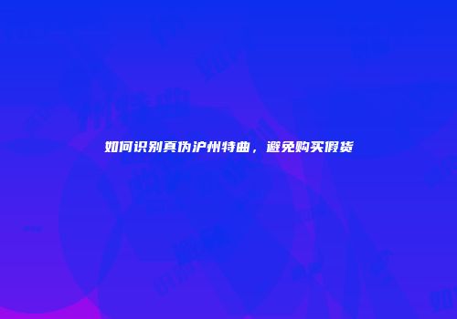 如何识别真伪沪州特曲，避免购买假货